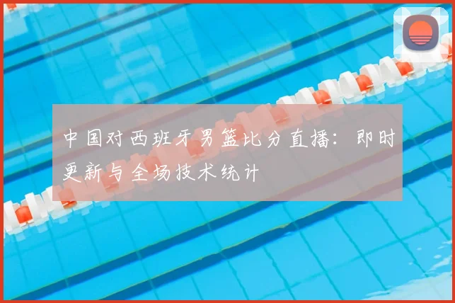 中国对西班牙男篮比分直播:即时更新与全场技术统计