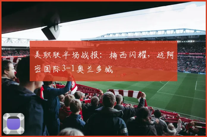 美职联半场战报:梅西闪耀,迈阿密国际3-1奥兰多城