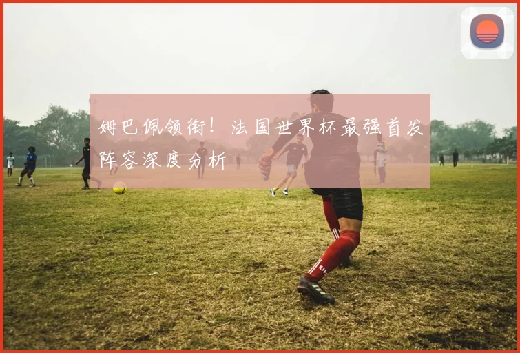 姆巴佩领衔！法国世界杯最强首发阵容深度分析
