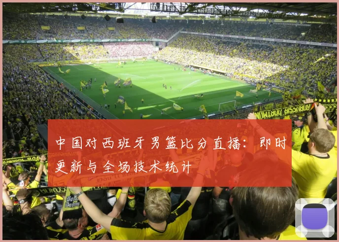 中国对西班牙男篮比分直播：即时更新与全场技术统计