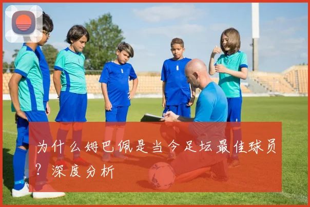 为什么姆巴佩是当今足坛最佳球员?深度分析