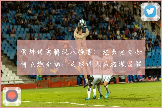 贺炜诗意解说八强赛：经典金句如何点燃全场，足球诗人风格深度解析