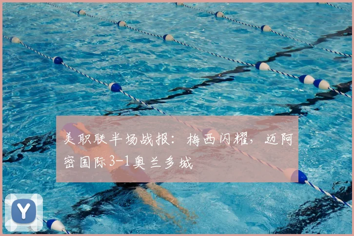 美职联半场战报:梅西闪耀,迈阿密国际3-1奥兰多城