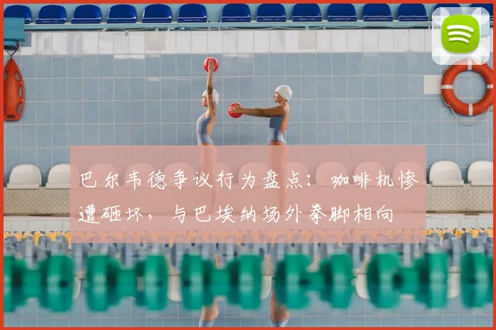 巴尔韦德争议行为盘点:咖啡机惨遭砸坏,与巴埃纳场外拳脚相向