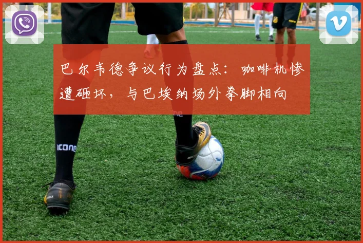巴尔韦德争议行为盘点:咖啡机惨遭砸坏,与巴埃纳场外拳脚相向