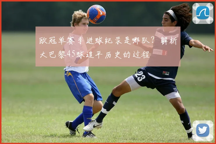 欧冠单赛季进球纪录是哪队?解析大巴黎45球追平历史的过程
